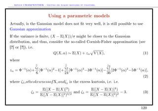 Arthur CHARPENTIER - Gestion des risques bancaires et financiers.
Using a parametric models
Actually, is the Gaussian model does not t very well, it is still possible to use
Gaussian approximation
If the variance is nite, (X − E(X))/σ might be closer to the Gaussian
distribution, and thus, consider the so-called Cornish-Fisher approximation (see
[?] or [?]), i.e.
Q(X, α) ∼ E(X) + zα V (X), (1)
where
zα = Φ−1
(α)+
ζ1
6
[Φ−1
(α)2
−1]+
ζ2
24
[Φ−1
(α)3
−3Φ−1
(α)]−
ζ2
1
36
[2Φ−1
(α)3
−5Φ−1
(α)],
(2)
where ζ1istheskewnessofX, andζ2
is the excess kurtosis, i.e. i.e.
ζ1 =
E([X − E(X)]3
)
E([X − E(X)]2)3/2
and ζ1 =
E([X − E(X)]4
)
E([X − E(X)]2)2
− 3. (3)
120
 