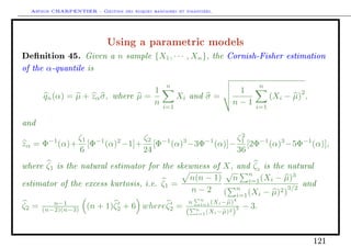 Arthur CHARPENTIER - Gestion des risques bancaires et financiers.
Using a parametric models
Denition 45. Given a n sample {X1, · · · , Xn}, the Cornish-Fisher estimation
of the α-quantile is
qn(α) = µ + zασ, where µ =
1
n
n
i=1
Xi and σ =
1
n − 1
n
i=1
(Xi − µ)
2
,
and
zα = Φ−1
(α)+
ζ1
6
[Φ−1
(α)2
−1]+
ζ2
24
[Φ−1
(α)3
−3Φ−1
(α)]−
ζ2
1
36
[2Φ−1
(α)3
−5Φ−1
(α)],
where ζ1 is the natural estimator for the skewness of X, and ζ2
is the natural
estimator of the excess kurtosis, i.e. ζ1 =
n(n − 1)
n − 2
√
n
n
i=1(Xi − µ)3
(
n
i=1(Xi − µ)2)
3/2
and
ζ2 = n−1
(n−2)(n−3) (n + 1)ζ2 + 6 whereζ2 =
n n
i=1(Xi−µ)4
( n
i=1(Xi−µ)2
)
2 − 3.
121
 
