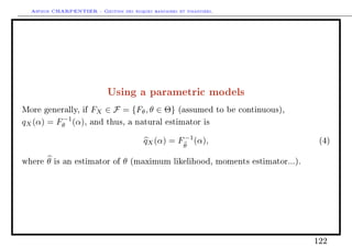 Arthur CHARPENTIER - Gestion des risques bancaires et financiers.
Using a parametric models
More generally, if FX ∈ F = {Fθ, θ ∈ Θ} (assumed to be continuous),
qX(α) = F−1
θ (α), and thus, a natural estimator is
qX(α) = F−1
θ
(α), (4)
where θ is an estimator of θ (maximum likelihood, moments estimator...).
122
 