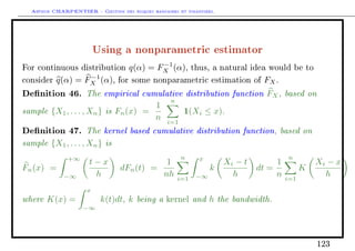 Arthur CHARPENTIER - Gestion des risques bancaires et financiers.
Using a nonparametric estimator
For continuous distribution q(α) = F−1
X (α), thus, a natural idea would be to
consider q(α) = F−1
X (α), for some nonparametric estimation of FX.
Denition 46. The empirical cumulative distribution function FX, based on
sample {X1, . . . , Xn} is Fn(x) =
1
n
n
i=1
1(Xi ≤ x).
Denition 47. The kernel based cumulative distribution function, based on
sample {X1, . . . , Xn} is
Fn(x) =
+∞
−∞
t − x
h
dFn(t) =
1
nh
n
i=1
x
−∞
k
Xi − t
h
dt =
1
n
n
i=1
K
Xi − x
h
where K(x) =
x
−∞
k(t)dt, k being a kernel and h the bandwidth.
123
 