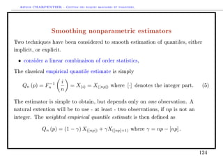 Arthur CHARPENTIER - Gestion des risques bancaires et financiers.
Smoothing nonparametric estimators
Two techniques have been considered to smooth estimation of quantiles, either
implicit, or explicit.
• consider a linear combinaison of order statistics,
The classical empirical quantile estimate is simply
Qn (p) = F−1
n
i
n
= X(i) = X([np]) where [·] denotes the integer part. (5)
The estimator is simple to obtain, but depends only on one observation. A
natural extention will be to use - at least - two observations, if np is not an
integer. The weighted empirical quantile estimate is then dened as
Qn (p) = (1 − γ) X([np]) + γX([np]+1) where γ = np − [np] .
124
 
