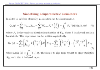 Arthur CHARPENTIER - Gestion des risques bancaires et financiers.
Smoothing nonparametric estimators
In order to increase eciency, L-statistics can be considered i.e.
Qn (p) =
n
i=1
Wi,n,pXi:n =
n
i=1
Wi,n,pF−1
n
i
n
=
1
0
F−1
n (t) k (p, h, t) dt (6)
where Fn is the empirical distribution function of FX, where k is a kernel and h a
bandwidth. This expression can be written equivalently
Qn (p) =
n
i=1
i
n
(i−1)
n
k
t − p
h
dt X(i) =
n
i=1
i
n − p
h
−
i−1
n − p
h
X(i)
(7)
where again (x) =
x
−∞
k (t) dt. The idea is to give more weight to order statistics
X(i) such that i is closed to pn.
126
 