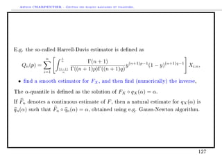 Arthur CHARPENTIER - Gestion des risques bancaires et financiers.
E.g. the so-called Harrell-Davis estimator is dened as
Qn(p) =
n
i=1
i
n
(i−1)
n
Γ(n + 1)
Γ((n + 1)p)Γ((n + 1)q)
y(n+1)p−1
(1 − y)(n+1)q−1
Xi:n,
• nd a smooth estimator for FX, and then nd (numerically) the inverse,
The α-quantile is dened as the solution of FX ◦ qX(α) = α.
If Fn denotes a continuous estimate of F, then a natural estimate for qX(α) is
qn(α) such that Fn ◦ qn(α) = α, obtained using e.g. Gauss-Newton algorithm.
127
 