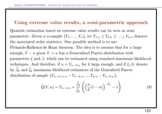 Arthur CHARPENTIER - Gestion des risques bancaires et financiers.
Using extreme value results, a semi-parametric approach
Quantile estimation based on extreme value results can be seen as semi
parametric. Given a n-sample {Y1, . . . , Yn}, let Y1:n ≤ Y2:n ≤ . . .≤ Yn:n denotes
the associated order statistics. One possible method is to use
Pickands-Balkema-de Haan theorem. The idea is to assume that for u large
enough, Y − u given Y  u has a Generalized Pareto distribution with
parameters ξ and β, which can be estimated using standard maximum likelihood
techniques. And therefore, if u = Yn−k:n for k large enough, and if ξ0, denote
by βk and ξk maximum likelihood estimators of the Genralized Pareto
distribution of sample {Yn−k+1:n − Yn−k:n, ..., Yn:n − Yn−k:n},
Q(Y, α) = Yn−k:n +
βk
ξk
n
k
(1 − α)
−ξk
− 1 (8)
129
 