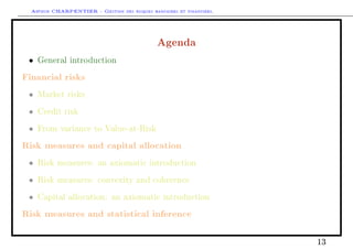 Arthur CHARPENTIER - Gestion des risques bancaires et financiers.
Agenda
• General introduction
Financial risks
• Market risks
• Credit risk
• From variance to Value-at-Risk
Risk measures and capital allocation
• Risk measures: an axiomatic introduction
• Risk measures: convexity and coherence
• Capital allocation: an axiomatic introduction
Risk measures and statistical inference
13
 
