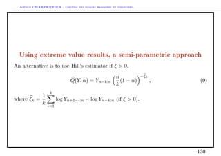 Arthur CHARPENTIER - Gestion des risques bancaires et financiers.
Using extreme value results, a semi-parametric approach
An alternative is to use Hill's estimator if ξ  0,
Q(Y, α) = Yn−k:n
n
k
(1 − α)
−ξk
, (9)
where ξk =
1
k
k
i=1
log Yn+1−i:n − log Yn−k:n (if ξ  0).
130
 