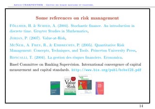 Arthur CHARPENTIER - Gestion des risques bancaires et financiers.
Some references on risk management
Föllmer, H.  Schied, A. (2004). Stochastic nance. An introduction in
discrete time. Gruyter Studies in Mathematics,
Jorian, P. (2007). Value-at-Risk,
McNeil, A. Frey, R.,  Embrechts, P. (2005). Quantitative Risk
Management: Concepts, Techniques, and Tools. Princeton University Press,
Roncalli, T. (2004). La gestion des risques nanciers. Economica.
Basel Committee on Banking Supervision. International convergence of capital
measurement and capital standards. http://www.bis.org/publ/bcbs128.pdf
14
 