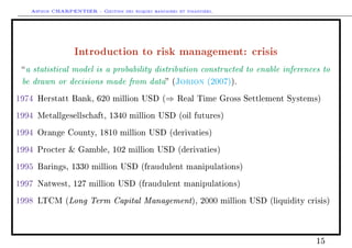 Arthur CHARPENTIER - Gestion des risques bancaires et financiers.
Introduction to risk management: crisis
a statistical model is a probability distribution constructed to enable inferences to
be drawn or decisions made from data (Jorion (2007)).
1974 Herstatt Bank, 620 million USD (⇒ Real Time Gross Settlement Systems)
1994 Metallgesellschaft, 1340 million USD (oil futures)
1994 Orange County, 1810 million USD (derivaties)
1994 Procter  Gamble, 102 million USD (derivaties)
1995 Barings, 1330 million USD (fraudulent manipulations)
1997 Natwest, 127 million USD (fraudulent manipulations)
1998 LTCM (Long Term Capital Management), 2000 million USD (liquidity crisis)
15
 