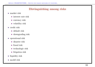 Arthur CHARPENTIER - Gestion des risques bancaires et financiers.
Distinguishing among risks
• market risk
• interest rate risk
• currency risk
• volatility risk
• credit risk
• default risk
• downgrading risk
• operational risk
• disaster risk
• fraud risk
• technologic risk
• litigation risk
• liquidity risk
• model risk
16
 