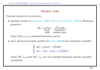 Arthur CHARPENTIER - Gestion des risques bancaires et financiers.
Market risks
Classical models for stock prices,
• dynamic models (Bachelier (1900), Black  Scholes (1973)), Brownian
geometric
dSt = µStdt
drift
+
√
V StdWt
random part
,
where (Wt)t≥0 is a standard brownian motion,
• more advanced dynamic models (Heston (1993)) have stochastic volatility



dSt = µStdt +
√
VtdWS
t
dVt = κ(θ − Vt)dt + ξ
√
VtdWV
t ,
where (WS
t )t≥0 and (WV
t )t≥0 are two standard brownian motions (possibly
correlated).
19
 