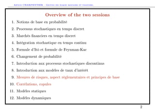 Arthur CHARPENTIER - Gestion des risques bancaires et financiers.
Overview of the two sessions
1. Notions de base en probabilité
2. Processus stochastiques en temps discret
3. Marchés nanciers en temps discret
4. Intégration stochastique en temps continu
5. Formule d'Itô et formule de Feynman-Kac
6. Changement de probabilité
7. Introduction aux processus stochastiques discontinus
8. Introduction aux modèles de taux d'intérêt
9. Mesures de risques, aspect règlementaires et principes de base
10. Corrélations, copules
11. Modèles statiques
12. Modèles dynamiques
2
 
