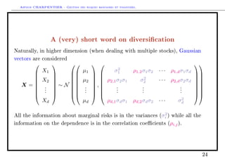 Arthur CHARPENTIER - Gestion des risques bancaires et financiers.
A (very) short word on diversication
Naturally, in higher dimension (when dealing with multiple stocks), Gaussian
vectors are considered
X =








X1
X2
.
.
.
Xd








∼ N
















µ1
µ2
.
.
.
µd








,








σ2
1 ρ1,2σ1σ2 · · · ρ1,dσ1σd
ρ2,1σ2σ1 σ2
2 · · · ρ2,dσ2σd
.
.
.
.
.
.
.
.
.
ρd,1σdσ1 ρd,2σdσ2 · · · σ2
d
















All the information about marginal risks is in the variances (σ2
i ) while all the
information on the dependence is in the correlation coecients (ρi,j).
24
 