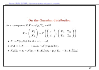 Arthur CHARPENTIER - Gestion des risques bancaires et financiers.
On the Gaussian distribution
As a consequence, if X ∼ N(µ, Σ), and if
X =


X1
X2

 ∼ N




µ1
µ2

 ,


Σ11 Σ12
Σ21 Σ22




• Xi ∼ N(µi, Σi), for all i = 1, · · · , d,
• α X = α1X1 + · · · + αdXd ∼ N(α µ, α Σα),
• X1|X2 = x2 ∼ N(µ1 + Σ12Σ−1
2,2(x2 − µ2), Σ1,1 − Σ12Σ−1
2,2Σ21)
27
 