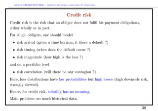 Arthur CHARPENTIER - Gestion des risques bancaires et financiers.
Credit risk
Credit risk is the risk that an obligor does not full his payment obligations,
either wholly or in part.
For single obligors, one should model
• risk arrival (given a time horizon, it there a default ?)
• risk timing (when does the default occur ?)
• risk magnitude (how high is the loss ?)
and on a portfolio level
• risk correlation (will there be any contagion ?)
Here, loss distributions have low probabilities but high losses (high downside risk,
strongly skewed).
Hence, for credit risk, volatiliy has no meaning.
Main problem: no much historical data.
30
 