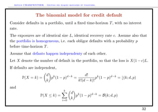 Arthur CHARPENTIER - Gestion des risques bancaires et financiers.
The binomial model for credit default
Consider defaults in a portfolio, until a xed time-horizon T, with no interest
rate.
The exposures are of identical size L, identical recovery rate c. Assume also that
the portfolio is homogeneous, i.e. each obligor defaults with a probability p
before time-horizon T.
Assume that defauts happen independenty of each other.
Let X denote the number of default in the portfolio, so that the loss is X(1 − c)L.
If defaults are independent,
P(X = k) =
d
k
pk
(1 − p)d−k
=
d!
k!(d − k)!
pk
(1 − p)d−k
= (k; d, p)
and
P(X ≤ k) =
k
i=0
d
k
pk
(1 − p)d−k
= B(k; d, p)
32
 