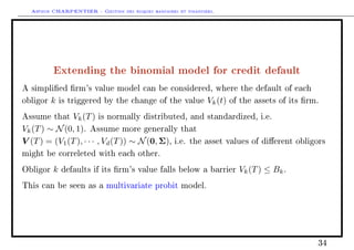 Arthur CHARPENTIER - Gestion des risques bancaires et financiers.
Extending the binomial model for credit default
A simplied rm's value model can be considered, where the default of each
obligor k is triggered by the change of the value Vk(t) of the assets of its rm.
Assume that Vk(T) is normally distributed, and standardized, i.e.
Vk(T) ∼ N(0, 1). Assume more generally that
V (T) = (V1(T), · · · , Vd(T)) ∼ N(0, Σ), i.e. the asset values of dierent obligors
might be correleted with each other.
Obligor k defaults if its rm's value falls below a barrier Vk(T) ≤ Bk.
This can be seen as a multivariate probit model.
34
 