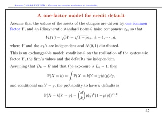 Arthur CHARPENTIER - Gestion des risques bancaires et financiers.
A one-factor model for credit default
Assume that the values of the assets of the obligors are driven by one common
factor Y , and an idiosyncratic standard normal noise component εk, so that
Vk(T) =
√
ρY + 1 − ρεk, k = 1, · · · , d,
where Y and the εk's are independent and N(0, 1) distributed.
This is an exchangeable model: conditional on the realisation of the systematic
factor Y , the rm's values and the defaults rae independent.
Assuming that Bk = B and that the exposure is Lk = 1, then
P(X = k) = P(X = k|Y = y)φ(y)dy,
and conditional on Y = y, the probability to have k defaults is
P(X = k|Y = y) =
d
k
p(y)k
(1 − p(y))d−k
35
 