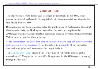 Arthur CHARPENTIER - Gestion des risques bancaires et financiers.
Value-at-Risk
The expression is quite recent and its origin is uncertain: in the 80's, some
papers introduced dollars-at-risk, capital-at-risk, income-at-risk, earning-at-risk
and nally value-at-risk
Denomination has been stabilized after the publication of RiskMetrics Technical
Document in 1994, by JPMorgan. Note that the work accomplished by
JPMorgan was more a pulic relation campaign than an advanced technical study:
VaR is more a practice than a theory.
VaR summarizes the worst loss ever on a target horizon that will not be exceeded
with a given level of condence, i.e. formaly it is a quantile of the projected
distibution of gains and losses over the target horizon
Till Guldimann (1992) created the term value-at-risk while head of global
research at JP Morgan in the late 80's. It appeared in the G30 report (group of
thirty) in July 1993.
43
 