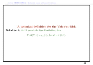 Arthur CHARPENTIER - Gestion des risques bancaires et financiers.
A technical denition for the Value-at-Risk
Denition 2. Let X denote the loss distribution, then
V aR(X, α) = qX(α), for all α ∈ (0, 1).
44
 