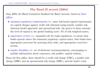Arthur CHARPENTIER - Gestion des risques bancaires et financiers.
The Basel II accord (2004)
June 2004, the Basel Committee nalized the Basel Accords, based on three
pillars
• minimum regulatory requierements, i.e. some risk-based capital requirements:
set capital charges against credit risk (internal rating based), market risk
(internal model approach) and operational risk. the goal is to keep constant
the level of capital in the global banking syste: 8% of risk weighted assets,
• supervisorv review, i.e. expanded role for bank regulartors, to ensure that
banks operate above the minimum regulatory capital ratios, that banks have
appropriate processes for assessing their risks, and appropriate corrective
actions
• market discipline, i.e. set of disclosure recommendations, encouraging to
publish informations about exposures, risk proles, capital cushion...
From the rst pillar, there should be a credit risk charge (CRC), a market risk
charge (MRC) and an operationnal risk charge (ORC), and the bank's total
45
 