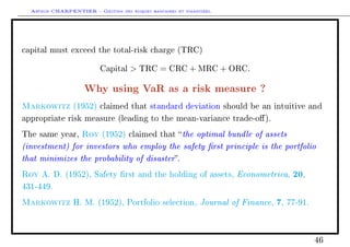 Arthur CHARPENTIER - Gestion des risques bancaires et financiers.
capital must exceed the total-risk charge (TRC)
Capital  TRC = CRC + MRC + ORC.
Why using VaR as a risk measure ?
Markowitz (1952) claimed that standard deviation should be an intuitive and
appropriate risk measure (leading to the mean-variance trade-o).
The same year, Roy (1952) claimed that the optimal bundle of assets
(investment) for investors who employ the safety rst principle is the portfolio
that minimizes the probability of disaster.
Roy A. D. (1952), Safety rst and the holding of assets, Econometrica, 20,
431-449.
Markowitz H. M. (1952), Portfolio selection, Journal of Finance, 7, 77-91.
46
 