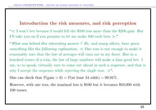 Arthur CHARPENTIER - Gestion des risques bancaires et financiers.
Introduction the risk measures, and risk perception
 I won't bet because I would fell the $100 loss more than the $200 gain. But
I'll take you on if you promise to let me make 100 such bets .
What was behind this interesting answer ? He, and many others, have given
something liko tho following explanation. One toss is not enough to make it
reasonably sure that the law of averages will turn out in my favor. But in a
hundred tosses of a coin, the law of large numbers will make a dam good bet. I
am, so to speak, virtually sure to come out ahead in such a sequence, and that is
why I accept the sequence while rejecting the single toss. .
One can check that P(gain  0) = P(at least 34 odds) ∼ 99.91%.
However, with one toss, the maximal loss is $100 but it becomes $10,000 with
100 tosses.
49
 