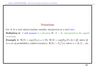 Arthur CHARPENTIER - Gestion des risques bancaires et financiers.
Notations
Let X be a real valued random variable, interpreted as a (net) loss.
Denition 3. A risk measure is a function R : X → R, interpreted as the capital
necessary.
Example 4. R(X) = sup{X(ω), ω ∈ Ω}, R(X) = sup{EQ(X), Q ∈ Q} where Q
is a set of probabilities (called scenarios), R(X) = F−1
X (α) where α ∈ (0, 1) ...etc.
50
 