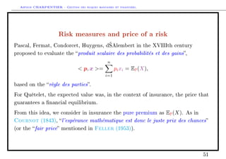 Arthur CHARPENTIER - Gestion des risques bancaires et financiers.
Risk measures and price of a risk
Pascal, Fermat, Condorcet, Huygens, d’Alembert in the XVIIIth century
proposed to evaluate the produit scalaire des probabilités et des gains,
 p, x =
n
i=1
pixi = EP(X),
based on the règle des parties.
For Quételet, the expected value was, in the context of insurance, the price that
guarantees a nancial equilibrium.
From this idea, we consider in insurance the pure premium as EP(X). As in
Cournot (1843), l'espérance mathématique est donc le juste prix des chances
(or the fair price mentioned in Feller (1953)).
51
 
