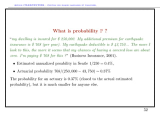 Arthur CHARPENTIER - Gestion des risques bancaires et financiers.
What is probability P ?
my dwelling is insured for $ 250,000. My additional premium for earthquake
insurance is $ 768 (per year). My earthquake deductible is $ 43,750... The more I
look to this, the more it seems that my chances of having a covered loss are about
zero. I'm paying $ 768 for this ? (Business Insurance, 2001).
• Estimated annualized proability in Seatle 1/250 = 0.4%,
• Actuarial probability 768/(250, 000 − 43, 750) ∼ 0.37%
The probability for an actuary is 0.37% (closed to the actual estimated
probability), but it is much smaller for anyone else.
52
 