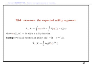 Arthur CHARPENTIER - Gestion des risques bancaires et financiers.
Risk measures: the expected utility approach
Ru(X) = u(x)dP = P(u(X)  x))dx
where u : [0, ∞) → [0, ∞) is a utility function.
Example with an exponential utility, u(x) = [1 − e−αx
]/α,
Ru(X) =
1
α
log EP(eαX
) .
55
 