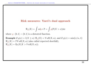 Arthur CHARPENTIER - Gestion des risques bancaires et financiers.
Risk measures: Yarri's dual approach
Rg(X) = xdg ◦ P = g(P(X  x))dx
where g : [0, 1] → [0, 1] is a distorted function.
Example if g(x) = I(X ≥ α) Rg(X) = V aR(X, α), and if g(x) = min{x/α, 1}
Rg(X) = TV aR(X, α) (also called expected shortfall),
Rg(X) = EP(X|X  V aR(X, α)).
56
 