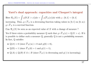 Arthur CHARPENTIER - Gestion des risques bancaires et financiers.
Yarri's dual approach: capacities and Choquet's integral
Here Rg(X) = g(P(X  x))dx = g(FX(x))dx with g : [0, 1] → [0, 1]
increasing. Thus, g ◦ FX is a decreasing function taking values in [0, 1] on [0, ∞):
g ◦ FX is a survival function.
Can Rg(X) be seen as an expected value of X with a change of measure ?
Yes if there exists a probability measure Q such that g ◦ FX(x) = Q(X  x). If it
is possible to dene such a measure Q, generally Q is not a probability measure.
In fact, Q satises
• Q(∅) = 0 (since FX(∞) = 0 and g(0) = 0),
• Q(Ω) = 1 (since FX(0) = 1 and g(1) = 1),
• Q(A) ≤ Q(B) if A ⊂ B (since FX(·) is decreasing and g(·) is increasing).
57
 