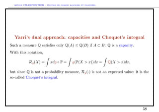 Arthur CHARPENTIER - Gestion des risques bancaires et financiers.
Yarri's dual approach: capacities and Choquet's integral
Such a measure Q satises only Q(A) ≤ Q(B) if A ⊂ B: Q is a capacity.
With this notation,
Rg(X) = xdg ◦ P = g(P(X  x))dx = Q(X  x)dx,
but since Q is not a probability measure, Rg(·) is not an expected value: it is the
so-called Choquet's integral.
58
 