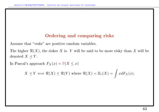 Arthur CHARPENTIER - Gestion des risques bancaires et financiers.
Ordering and comparing risks
Assume that risks are positive random variables.
The higher R(X), the risker X is. Y will be said to be more risky than X will be
denoted X Y .
In Pascal's approach FX(x) = P(X ≤ x)
X Y ⇐⇒ R(X) ≤ R(Y ) where R(X) = EP(X) = xdFX(x).
63
 