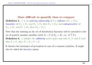 Arthur CHARPENTIER - Gestion des risques bancaires et financiers.
More dicult to quantify than to compare
Denition 5. is an ordering relationship if it is reexive (FX FX),
transitive (if FX FY and FY FZ then FX FZ) and antisymmetric (if
FX FY and FY FX then FX = FY ).
Note that the ordering on the set of distribution functions will be extended to the
set of positive random variables (with X ∼ Y if FX = FY , i.e. X
L
= Y ).
Denition 6. satises the additivity axiom if for any risks X, Y and Z such
that X Y , then X + Z Y + Z.
It denotes the invariance of perception in case of a common variation. It might
also be called the linearity axiom.
64
 