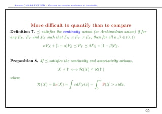 Arthur CHARPENTIER - Gestion des risques bancaires et financiers.
More dicult to quantify than to compare
Denition 7. satises the continuity axiom (or Archimedean axiom) if for
any FX, FY and FZ such that FX FY FZ, then for all α, β ∈ (0, 1)
αFX + [1 − α]FZ FY βFX + [1 − β]FZ.
Proposition 8. If satises the continuity and associativity axioms,
X Y ⇐⇒ R(X) ≤ R(Y )
where
R(X) = EP(X) = xdFX(x) =
∞
0
P(X  x)dx.
65
 