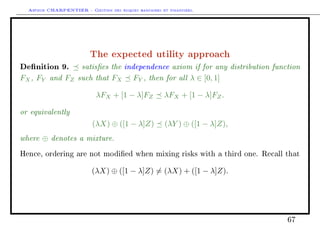 Arthur CHARPENTIER - Gestion des risques bancaires et financiers.
The expected utility approach
Denition 9. satises the independence axiom if for any distribution function
FX, FY and FZ such that FX FY , then for all λ ∈ [0, 1]
λFX + [1 − λ]FZ λFX + [1 − λ]FZ.
or equivalently
(λX) ⊕ ([1 − λ]Z) (λY ) ⊕ ([1 − λ]Z),
where ⊕ denotes a mixture.
Hence, ordering are not modied when mixing risks with a third one. Recall that
(λX) ⊕ ([1 − λ]Z) = (λX) + ([1 − λ]Z).
67
 