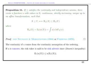 Arthur CHARPENTIER - Gestion des risques bancaires et financiers.
Proposition 11. If satises the continuity and independence axioms, there
exists a function u with values in R, continuous, strictly increasing, unique up to
an ane transformation, such that
X Y ⇐⇒ Ru(X) ≤ Ru(Y )
where
Ru(X) = EP(u(X)) = u(x)dFX(x).
Proof. von Neumann  Morgenstern (1944) or Fishburn (1970).
The continuity of u comes from the continuity assumption of the ordering.
If u is concave, the risk taker is said to be risk adverse since (Jensen's inequality)
EP(u(X)) ≤ u(EP(X)).
69
 