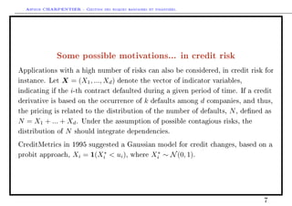 Arthur CHARPENTIER - Gestion des risques bancaires et financiers.
Some possible motivations... in credit risk
Applications with a high number of risks can also be considered, in credit risk for
instance. Let X = (X1, ..., Xd) denote the vector of indicator variables,
indicating if the i-th contract defaulted during a given period of time. If a credit
derivative is based on the occurrence of k defaults among d companies, and thus,
the pricing is related to the distribution of the number of defaults, N, dened as
N = X1 + ... + Xd. Under the assumption of possible contagious risks, the
distribution of N should integrate dependencies.
CreditMetrics in 1995 suggested a Gaussian model for credit changes, based on a
probit approach, Xi = 1(X∗
i  ui), where X∗
i ∼ N(0, 1).
7
 