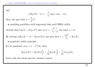 Arthur CHARPENTIER - Gestion des risques bancaires et financiers.
and
u(EP(X) − π) = −
1
α
exp(−α(µ − π)),
thus, one gets that π =
α
2
σ2
.
• modeling portfolios with lognormal risks and CRRA utility
Assume that log X ∼ N(µ, σ2
) and u(x) = −
x1−α
1 − α
, for some α  0.
By solving u(EP(X) − π) = EP(u(X)), one gets that π =
ασ2
2
× EP(X).
• quadratic utility principle
If u is quadratic u(x) = x − x2
/2s, then
EP(u(X)) = EP(X) 1 −
1
2s
EP(X) −
1
2s
V arP(X),
hence only the mean and the variance matter.
72
 