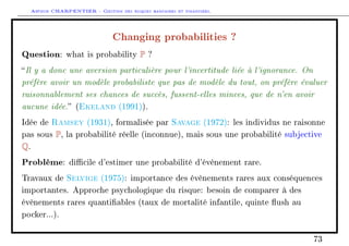 Arthur CHARPENTIER - Gestion des risques bancaires et financiers.
Changing probabilities ?
Question: what is probability P ?
Il y a donc une aversion particulière pour l'incertitude liée à l'ignorance. On
préfère avoir un modèle probabiliste que pas de modèle du tout, on préfère évaluer
raisonnablement ses chances de succès, fussent-elles minces, que de n'en avoir
aucune idée. (Ekeland (1991)).
Idée de Ramsey (1931), formalisée par Savage (1972): les individus ne raisonne
pas sous P, la probabilité réelle (inconnue), mais sous une probabilité subjective
Q.
Problème: dicile d'estimer une probabilité d'évènement rare.
Travaux de Selvige (1975): importance des évènements rares aux conséquences
importantes. Approche psychologique du risque: besoin de comparer à des
évènements rares quantiables (taux de mortalité infantile, quinte ush au
pocker...).
73
 
