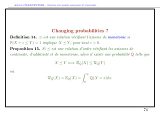 Arthur CHARPENTIER - Gestion des risques bancaires et financiers.
Changing probabilities ?
Denition 14. est une relation vériant l'axiome de monotonie si
P(X + ε ≤ Y ) = 1 implique X Y , pour tout ε  0.
Proposition 15. Si est une relation d'ordre vériant les axiomes de
continuité, d'additivité et de monotonie, alors il existe une probabilité Q telle que
X Y ⇐⇒ RQ(X) ≤ RQ(Y )
où
RQ(X) = EQ(X) =
∞
0
Q(X  x)dx.
74
 