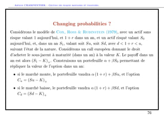 Arthur CHARPENTIER - Gestion des risques bancaires et financiers.
Changing probabilities ?
Considérons le modèle de Cox, Ross  Rubinstein (1979), avec un actif sans
risque valant 1 aujourd'hui, et 1 + r dans un an, et un actif risqué valant S0
aujourd'hui, et, dans un an S1, valant soit Su, soit Sd, avec d  1 + r  u,
suivant l'état de la nature. Considérons un call européen donnant le droit
d'acheter le sous-jacent à maturité (dans un an) à la valeur K. Le payo dans un
an est alors (S1 − K)+. Construisons un portefeuille α + βS0 permettant de
répliquer la valeur de l'option dans un an:
• si le marché monte, le portefeuille vaudra α (1 + r) + βSu, et l'option
Cu = (Su − K)+
• si le marché baisse, le portefeuille vaudra α (1 + r) + βSd, et l'option
Cd = (Sd − K)+
76
 