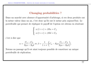 Arthur CHARPENTIER - Gestion des risques bancaires et financiers.
Changing probabilities ?
Dans un marché avec absence d'opportunité d'arbitrage, si ces deux produits ont
la même valeur dans un an, c'est donc qu'ils ont le même prix aujourd'hui. Le
portefeuille qui permet de répliquer le payo de l'option est obtenu en résolvant



α (1 + r) + βSu = Cu
α (1 + r) + βSd = Cd
c'est à dire que
α =
Cu − Cd
S0u − S0d
et β =
1
1 + r
Cu − S0u
Cu − Cd
S0u − S0d
.
Notons au passage qu'il est ainsi toujours possible de constituer un unique
portefeuille de réplication.
77
 