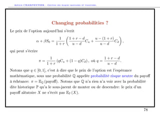 Arthur CHARPENTIER - Gestion des risques bancaires et financiers.
Changing probabilities ?
Le prix de l'option aujourd'hui s'écrit
α + βS0 =
1
1 + r
1 + r − d
u − d
Cu +
u − (1 + r)
u − d
Cd ,
qui peut s'écrire
π =
1
1 + r
(qCu + (1 − q)Cd) , où q =
1 + r − d
u − d
.
Notons que q ∈ [0, 1], c'est à dire que le prix de l'option est l'espérance
mathématique, sous une probabilité Q appelée probabilité risque neutre du payo
à échéance: π = EQ (payo). Notons que Q n'a rien n'a voir avec la probabilité
dite historique P qu'a le sous-jacent de monter ou de descendre: le prix d'un
payo aléatoire X ne s'écrit pas EP (X).
78
 