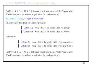 Arthur CHARPENTIER - Gestion des risques bancaires et financiers.
Préférer A à B, et D à C (observé empiriquement) viole l'hypothèse
d'indépendance (et même le principe de la chose sûre).
Ellsberg (1961), l'eet d'ambiguité
Choisir entre les deux lotteries suivantes



Loterie A win 1000 si la boule tirée est rouge
Loterie B win 1000 si la boule tirée est bleue,
puis entre



Loterie C win 1000 si la boule tirée n'est pas rouge
Loterie D win 1000 si la boule tirée n'est pas bleue,
Préférer A à B, et C à D (observé empiriquement) viole l'hypothèse
d'indépendance (et même le principe de la chose sûre).
80
 