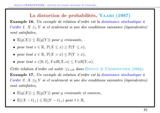 Arthur CHARPENTIER - Gestion des risques bancaires et financiers.
La distortion de probabilités, Yaari (1987)
Example 16. Un exemple de relation d'ordre est la dominance stochastique à
l'ordre 1. X 1 Y si et seulement si une des conditions suivantes (équivalentes)
sont satisfaites,
• E(g(X)) ≤ E(g(Y )) pour g croissante,
• pour tout x ∈ R, P(X ≤ x) ≥ P(Y ≤ x),
• pour tout x ∈ R, P(X  x) ≤ P(Y  x),
• pour tout x ∈]0, 1[, V aR(X, α) ≤ V aR(Y, α).
Cette relation d'ordre est notée V aR dans Denuit  Charpentier (2004).
Example 17. Un exemple de relation d'ordre est la dominance stochastique à
l'ordre 2. X 2 Y si et seulement si une des conditions suivantes (équivalentes)
sont satisfaites,
• E(g(X)) ≤ E(g(Y )) pour g croissante et convexe,
• E((X − t)+) ≤ E((Y − t)+) pour t ∈ R,
81
 