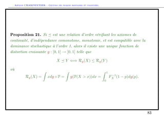 Arthur CHARPENTIER - Gestion des risques bancaires et financiers.
Proposition 21. Si est une relation d'ordre vériant les axiomes de
continuité, d'indépendance comonotone, monotonie, et est compatible avec la
dominance stochastique à l'ordre 1, alors il existe une unique fonction de
distortion croissante g : [0, 1] → [0, 1] telle que
X Y ⇐⇒ Rg(X) ≤ Rg(Y )
où
Rg(X) = xdg ◦ P = g(P(X  x))dx =
1
0
F−1
X (1 − p)dg(p).
83
 