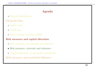 Arthur CHARPENTIER - Gestion des risques bancaires et financiers.
Agenda
• General introduction
Financial risks
• Market risks
• Credit risk
• From variance to Value-at-Risk
Risk measures and capital allocation
• Risk measures: an axiomatic introduction
• Risk measures: convexity and coherence
• Capital allocation: an axiomatic introduction
Risk measures and statistical inference
84
 