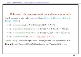 Arthur CHARPENTIER - Gestion des risques bancaires et financiers.
Coherent risk measures and the axiomatic approach
A risk measure is said to be coherent (from Artzner, Delbaen, Eber 
Heath (1999)) if
• R(·) is monotonic, i.e. X ≤ Y implies R(X) ≤ R(Y ),
• R(·) is positively homogeneous, i.e. for any λ ≤ 0, R(λX) = λR(X),
• R(·) is invariant by translation, i.e. for any κ, R(X + κ) = R(X) + κ,
• R(·) is subadditive, i.e. R(X + Y ) ≤ R(X) + R(Y ).
subadditivity can be interpreted as diversication does not increase risk.
Example: the Expected-Shortfall is coherent, the Value-at-Risk is not.
85
 